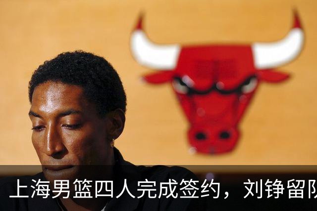 上海男篮四人完成签约，刘铮留队闫鹏飞索要三年合同，古德温基本续约留队